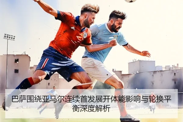 巴萨围绕亚马尔连续首发展开体能影响与轮换平衡深度解析