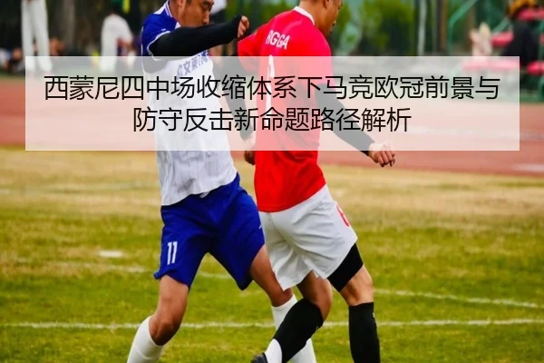 西蒙尼四中场收缩体系下马竞欧冠前景与防守反击新命题路径解析
