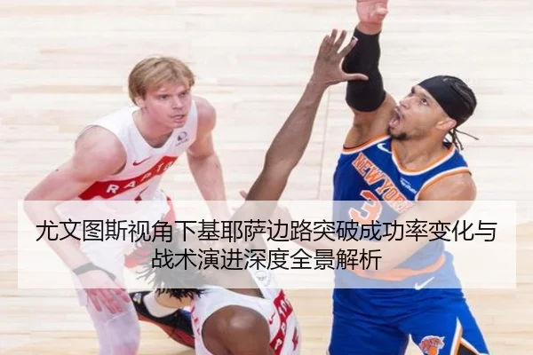 尤文图斯视角下基耶萨边路突破成功率变化与战术演进深度全景解析
