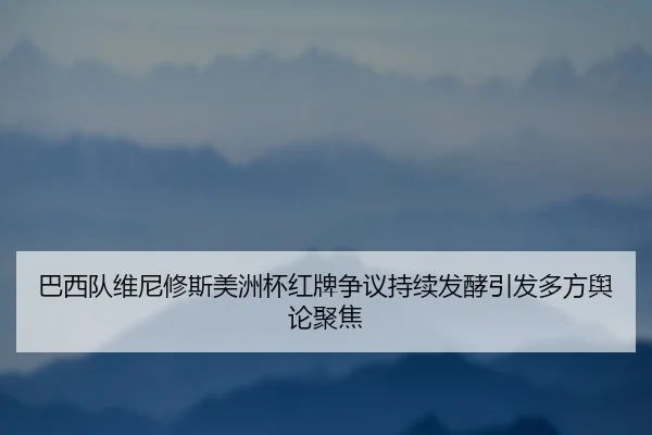 巴西队维尼修斯美洲杯红牌争议持续发酵引发多方舆论聚焦