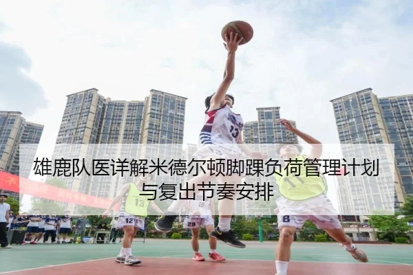 雄鹿队医详解米德尔顿脚踝负荷管理计划与复出节奏安排